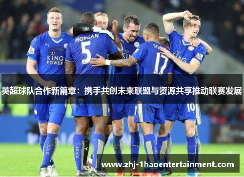英超球队合作新篇章：携手共创未来联盟与资源共享推动联赛发展