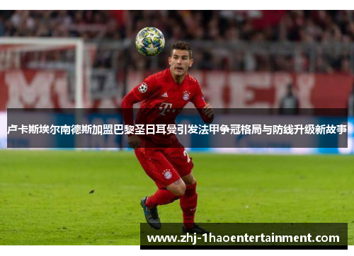 卢卡斯埃尔南德斯加盟巴黎圣日耳曼引发法甲争冠格局与防线升级新故事