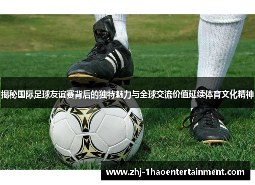 揭秘国际足球友谊赛背后的独特魅力与全球交流价值延续体育文化精神